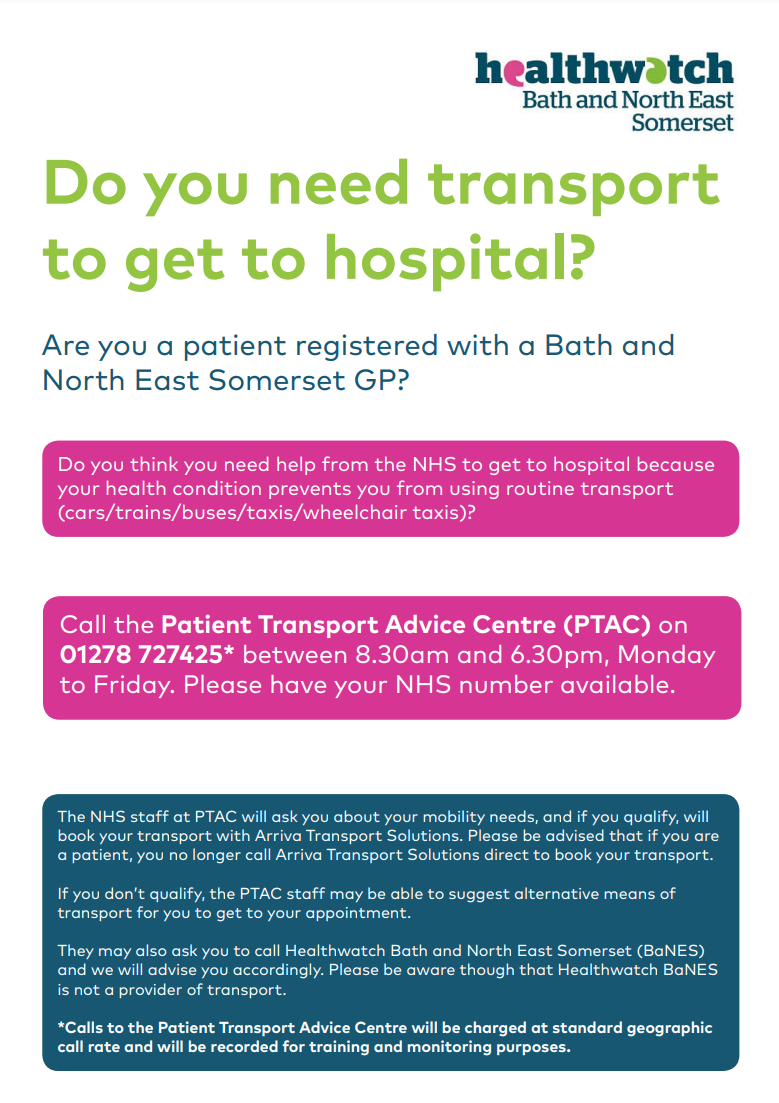 Do you need transport to get to hospital? Are you a patient registered with a Bath and North East Somerset GP? Do you think you need help from the NHS to get to hospital because your health condition prevents you from using routine transport (cars/trains/buses/taxis/wheelchair taxis)? Call the Patient Transport Advice Centre (PTAC) on 01278 727425* between 8.30am and 6.30pm, Monday to Friday. Please have your NHS number available. The NHS staff at PTAC will ask you about your mobility needs, and if you qualify, will book your transport with Arriva Transport Solutions. Please be advised that if you are a patient, you no longer call Arriva Transport Solutions direct to book your transport. If you don’t qualify, the PTAC staff may be able to suggest alternative means of transport for you to get to your appointment. They may also ask you to call Healthwatch Bath and North East Somerset (BaNES) and we will advise you accordingly. Please be aware though that Healthwatch BaNES is not a provider of transport. *Calls to the Patient Transport Advice Centre will be charged at standard geographic call rate and will be recorded for training and monitoring purposes.